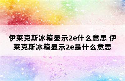 伊莱克斯冰箱显示2e什么意思 伊莱克斯冰箱显示2e是什么意思